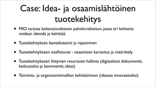 Case: Idea- ja osaamislähtöinen
             tuotekehitys
•   MIO tarjoaa kokonaisvaltaisen palveluratkaisun, jossa eri kohteita
    voidaan ideoida ja kehittää

•   Tuotekehityksen kontekstointi ja rajaaminen

•   Tuotekehitykseen osallistuvat - osaamisen kartoitus ja määrittely

•   Tuotekehitykseen liittyvien resurssien hallinta (digitaaliset dokumentit,
    keskustelut ja kommentit, ideat)

•   Toiminta- ja organisointimallien kehittäminen (ideasta innovaatioksi)
 
