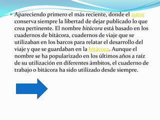  Apareciendo primero el más reciente, donde el autor
 conserva siempre la libertad de dejar publicado lo que
 crea pertinente. El nombre bitácora está basado en los
 cuadernos de bitácora, cuadernos de viaje que se
 utilizaban en los barcos para relatar el desarrollo del
 viaje y que se guardaban en la bitácora. Aunque el
 nombre se ha popularizado en los últimos años a raíz
 de su utilización en diferentes ámbitos, el cuaderno de
 trabajo o bitácora ha sido utilizado desde siempre.
 