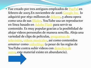  Fue creado por tres antiguos empleados de PayPal en
 febrero de 2005.En noviembre de 2006 Google Inc. lo
 adquirió por 1650 millones de dólares, y ahora opera
 como una de sus filiales. YouTube usa un reproductor
 en línea basado en Adobe Flash para servir su
 contenido. Es muy popular gracias a la posibilidad de
 alojar vídeos personales de manera sencilla. Aloja una
 variedad de clips de películas, programas de
 televisión, vídeos musicales, así como contenidos
 amateur como videoblogs (a pesar de las reglas de
 YouTube contra subir vídeos con derechos de
 autor, este material existe en abundancia).
 