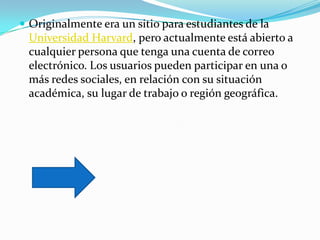  Originalmente era un sitio para estudiantes de la
 Universidad Harvard, pero actualmente está abierto a
 cualquier persona que tenga una cuenta de correo
 electrónico. Los usuarios pueden participar en una o
 más redes sociales, en relación con su situación
 académica, su lugar de trabajo o región geográfica.
 