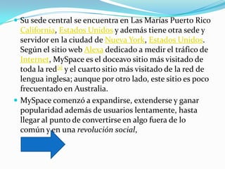  Su sede central se encuentra en Las Marías Puerto Rico
  California, Estados Unidos y además tiene otra sede y
  servidor en la ciudad de Nueva York, Estados Unidos.
  Según el sitio web Alexa dedicado a medir el tráfico de
  Internet, MySpace es el doceavo sitio más visitado de
  toda la red[1] y el cuarto sitio más visitado de la red de
  lengua inglesa; aunque por otro lado, este sitio es poco
  frecuentado en Australia.
 MySpace comenzó a expandirse, extenderse y ganar
  popularidad además de usuarios lentamente, hasta
  llegar al punto de convertirse en algo fuera de lo
  común y en una revolución social,
 