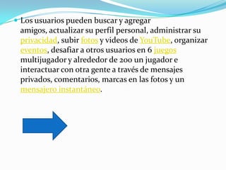  Los usuarios pueden buscar y agregar
 amigos, actualizar su perfil personal, administrar su
 privacidad, subir fotos y videos de YouTube, organizar
 eventos, desafiar a otros usuarios en 6 juegos
 multijugador y alrededor de 200 un jugador e
 interactuar con otra gente a través de mensajes
 privados, comentarios, marcas en las fotos y un
 mensajero instantáneo.
 