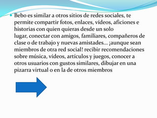  Bebo es similar a otros sitios de redes sociales, te
  permite compartir fotos, enlaces, vídeos, aficiones e
  historias con quien quieras desde un solo
  lugar, conectar con amigos, familiares, compañeros de
  clase o de trabajo y nuevas amistades... ¡aunque sean
  miembros de otra red social! recibir recomendaciones
  sobre música, vídeos, artículos y juegos, conocer a
  otros usuarios con gustos similares, dibujar en una
  pizarra virtual o en la de otros miembros
 