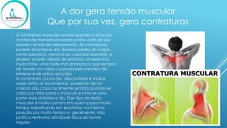 A dor gera tensão muscular
Que por sua vez, gera contraturas
​
A contratura muscular ocorre quando o músculo
contrai de maneira incorreta e não volta ao seu
estado normal de relaxamento. As contraturas
podem acontecer em diversas partes do corpo,
como pescoço, cervical ou coxa por exemplo, e
podem ocorrer depois de praticar um exercício
muito forte, uma noite mal dormida ou por excesso
de tensão no corpo causada pelo excesso de
estresse e de preocupações.
A contratura causa dor, desconforto e muitas
vezes limita os movimentos, podendo ser na
maioria dos casos facilmente sentida quando se
coloca a mão sobre o músculo e nota-se uma
parte mais dolorida e rija. Esse tipo de lesão
muscular é muito comum em quem passa muito
tempo trabalhando em escritórios na mesma
posição por muito tempo e, geralmente, não
pratica nenhuma atividade física de forma
regular.
 