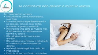 As contraturas não deixam o músculo relaxar
Em consequência, ocorrem:
• Dificuldade de dormir, mais cansaço,
mais stress.
• Dor e desconforto especialmente se for
no pescoço, cervical, coxa, costas,
panturrilha e glúteo por exemplo;
• Presença de uma parte do músculo mais
dolorida e dura, semelhante a uma
bolinha ou caroço.
• Dificuldade em esticar o músculo
afetado;
• Dificuldade em movimentar a articulação
ou o membro próximo do músculo
dolorido.
• Hipóxia (falta de oxigênio no músculo).
• Imobilização
• Perda funcional do músculo ou membro
 