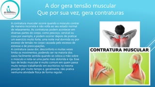 A dor gera tensão muscular
Que por sua vez, gera contraturas
A contratura muscular ocorre quando o músculo contrai
de maneira incorreta e não volta ao seu estado normal
de relaxamento. As contraturas podem acontecer em
diversas partes do corpo, como pescoço, cervical ou
coxa por exemplo, e podem ocorrer depois de praticar
um exercício muito forte, uma noite mal dormida ou por
excesso de tensão no corpo causada pelo excesso de
estresse e de preocupações.
A contratura causa dor, desconforto e muitas vezes
limita os movimentos, podendo ser na maioria dos
casos facilmente sentida quando se coloca a mão sobre
o músculo e nota-se uma parte mais dolorida e rija. Esse
tipo de lesão muscular é muito comum em quem passa
muito tempo trabalhando em escritórios na mesma
posição por muito tempo e, geralmente, não pratica
nenhuma atividade física de forma regular.
 