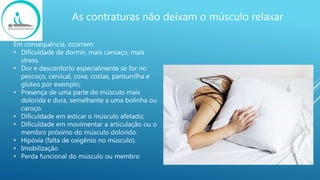As contraturas não deixam o músculo relaxar
Em consequência, ocorrem:
• Dificuldade de dormir, mais cansaço, mais
stress.
• Dor e desconforto especialmente se for no
pescoço, cervical, coxa, costas, panturrilha e
glúteo por exemplo;
• Presença de uma parte do músculo mais
dolorida e dura, semelhante a uma bolinha ou
caroço.
• Dificuldade em esticar o músculo afetado;
• Dificuldade em movimentar a articulação ou o
membro próximo do músculo dolorido.
• Hipóxia (falta de oxigênio no músculo).
• Imobilização
• Perda funcional do músculo ou membro
 