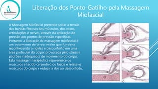 Liberação dos Ponto-Gatilho pela Massagem
Miofascial
A Massagem Miofascial pretende soltar a tensão
das bandas fibrosas dos músculos, dos ossos,
articulações e nervos, através da aplicação de
pressão aos pontos de pressão específicas.
Portanto, a liberação de massagem miofascial é
um tratamento de corpo inteiro que funciona
reconhecendo a rigidez e desconforto em uma
área particular do corpo, provocada pelo stress e
padrões inadequados de movimento do corpo.
Esta massagem terapêutica rejuvenesce os
músculos e tecido conjuntivo ou fáscia e relaxa os
músculos do corpo e reduzir a dor ou desconforto.
 