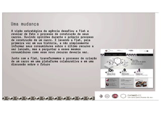 Uma mudança
A visão estratégica da agência desafiou a Fiat a
revelar de fato o processo de construção de seus
carros. Ouvindo opiniões durante o próprio processo
de construção de um carro. E levando a Fiat, pela
primeira vez em sua história, a não simplesmente
informar seus consumidores sobre o último recurso a
ser lançado, mas a perguntar a esses mesmos
consumidores como esse novo recurso deveria ser.
 
Junto com a Fiat, transformamos o processo de criação
de um carro em uma plataforma colaborativa e em uma
discussão sobre o futuro
 