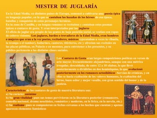 MESTER DE JUGLARÍA
En la Edad Media, en distintos países de Europa, comenzó a cultivarse una poesía épica
en lenguaje popular, en la que se cantaban las hazañas de los héroes de esa época,
batallas y conquistas de estos personajes heroicos.
En la zona de Castilla, y en lengua romance se recitaban y cantaban estos poemas
épicos o cantares de gesta. Y eran interpretados por los juglares.
El oficio de juglar era propio de las gentes de baja posición social, se vestían con ropas
de colores vistosos. Los juglares, bardos o trovadores de la Edad Media, eran hombres
o mujeres que eran a la vez poetas, recitadores, músicos (ejecutaban a veces la vihuela,
la trompa o el tambor), bailarines, cantores, titiriteros, etc y ofrecían sus recitales en
las plazas públicas, en Palacio o en mesones, para entretener a los presentes, y su
público pertenecía a las distintas clases sociales.
Los Cantares de Gesta eran largas composiciones poéticas en versos de
arte mayor, frecuentemente alejandrinos, aunque con una métrica
irregular, descuidada, de entre 12 a 18 sílabas, lo que llevó
posteriormente a dividirlos en dos hemistiquios, lo que evolucionó
posteriormente en los romances octosilábicos. Servían de crónicas, y en
ellas se hacía exaltación de los valores humanos, la exaltación del
héroe, buen señor y mejor vasallo, con gran sentido del honor y de la
justicia.
Características de los cantares de gesta de nuestra literatura son:
a) Su carácter anónimo.
b) Su gran vitalidad, pues sus temas pervivieron en la literatura posterior (romancero,
comedia nacional, drama neoclásico, romántico y moderno, en la lírica, en la novela, etc.)
c) Su realismo, pues se compusieron en fechas cercanas a los hechos que cuentan y apenas
aparecen elementos fantásticos

 