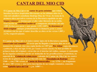 CANTAR DEL MIO ÇID
El Cantar de Mio Cid es un cantar de gesta anónimo que relata
hazañas heroicas inspiradas libremente en los últimos años de la
vida del caballero castellano Rodrigo Díaz de Vivar. Se trata de la
primera obra narrativa extensa de la literatura española en una
lengua romance, y destaca por el alto valor literario de su estilo.
Está escrito en castellano medieval y compuesto alrededor del año
1200 (fechas post quem y ante quem: 1195–1207). Se desconoce el
título original, aunque probablemente se llamaría gesta o cantar,
términos con los que el autor describe su obra en los versos 1.085 y
2.276, respectivamente.
El Cantar de Mio Cid es el único cantar épico de la literatura española
conservado casi completo. El texto que ha llegado a nuestros días no es el
manuscrito original, sino una copia hecha en 1307 por Per Abbat; copia descubierta
y publicada, a fines del siglo XVIII, por Tomás Antonio Sánchez Se han perdido la
primera hoja del original y otras dos en el interior del códice, aunque el contenido
de las lagunas existentes puede ser deducido de las prosificaciones cronísticas, en
especial de la Crónica de veinte reyes. Además del Cantar de Mio Cid, los cuatro
textos de su género que han perdurado son: las Mocedades de Rodrigo —circa
1360—, con 1700 versos; el Cantar de Roncesvalles —ca. 1270—, un fragmento
de unos 100 versos; y una corta inscripción de un templo románico, conocida
como Epitafio épico del Cid —¿ca. 1400?—.

 