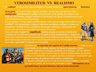 VEROSIMILITUD VS REALISMO
El realismo es otro de los valores añadidos al Poema (frente a la épica francesa, tan fantasiosa).
Gran parte de los personajes, lugares, batallas y hechos que nos muestra están
atestiguados históricamente, aunque otros (la parte de la afrenta de Corpes, y del
león, etc, son ficticios, aunque también es cierto que en la época, la frontera de lo real
y de lo ficticio no es como la nuestra).
En sus paisajes "no hay aldea, castillo, monte, valle, que no tenga firme asiento en la
realidad". Los documentos, crónicas e historias castellanos, arábigos o latinos nos
mencionan veintiséis de los veintinueve personajes cristianos y cinco de los seis
árabes que son actores esenciales en la trama del poema.
Claro está que el juglar ha simplificado muchos sucesos en mérito al desarrollo
armónico de la acción de su poema; ha recogido hechos insignificantes y dejado de
mano otros mayores, por desconocidos quizá en la tradición local donde se inspiraba;
pero todo lo que se relaciona con el material poético tiene un inconfundible sabor a
cosa vista o guardada vivamente en el recuerdo.
El Poema es "la expresión del espíritu de Castilla naciente" y el héroe es la
encarnación de ese mismo espíritu. Su figura es ejemplar: afable,
sonriente, valeroso en el ataque, prudente en el consejo… El rey Alfonso
VI, en cambio, es representado bajo un aspecto desfavorable: su carácter
le lleva a ser dominado en sus juicios por los cortesanos "mestureros" que
llenan sus oídos de palabras interesadas y mentirosas.
La intensa exaltación priva al texto de cierta imparcialidad y exactitud
que, por otra parte, no era lo que pretendía el autor. Obviamente, no se
pretendía hacer un texto histórico, sino un texto entretenido.

 