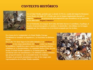 CONTEXTO HISTÓRICO
En la Edad Media, periodo que va desde el 476 d.c. (caída del Imperio Romano)
hasta finales del siglo XV, el latín, que era la lengua implantada durante el
imperio, comienza un proceso de descomposición que desemboca en la aparición
de las diferentes lenguas romances.
En la Península, las lenguas derivadas del latín fueron el castellano, el gallego, el
leonés, el navarroaragonés, el catalán y el mozárabe; ésta última era la lengua
hablada por los cristianos en el territorio ocupado por los árabes.

En el paso de la Antigüedad a la Edad Media, Europa
Occidental se ruraliza, se empobrece y se fracciona en distintos
reinos.
En el año 711 tiene lugar la invasión islámica. Los cristianos se
refugian en las zonas montañosas del Norte, como Los Pirineos y
la cordillera Cantábrica; poco a poco, estos pequeños núcleos
cristianos se va fortaleciendo y se expanden hacia el Sur; de esta
forma, la Edad Media española es, en buena parte, la lucha
territorial entre los musulmanes y los distintos reinos cristianos
que progresivamente van avanzando hacia Al-Ándalus.
Así pues, la presencia musulmana es uno de los rasgos más
representativos de la Edad Media española.

 