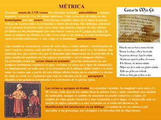 MÉTRICA
El poema consta de 3.735 versos de extensión variable (anisosilábicos), aunque
dominan versos de 14 a 16 sílabas métricas. Cada verso está dividido en dos
hemistiquios por una cesura. Esta forma, también típica de la épica francesa,
refleja un recurso útil a la recitación o canto del poema. Sin embargo, mientras
en los poemas franceses cada verso tiene una métrica regular de diez sílabas
divididas en dos hemistiquios por una fuerte cesura, en el Cantar de Mio Cid
tanto el número de sílabas en cada verso como el de sílabas en cada hemistiquio
varía considerablemente. A este rasgo se le denomina anisosilabismo.
Aun cuando se encuentran versos de entre diez y veinte sílabas y hemistiquios de
entre cuatro y catorce, más del 60% de los versos oscila entre 14 y 16 sílabas. Sin
embargo hay que contar con que el elemento más importante de la prosodia de la
épica medieval española son los apoyos acentuales y no el cómputo silábico.
En principio, todos los versos riman en asonante, pero las asonancias no son
tampoco totalmente regulares ni muy variadas (se usan once tipos de asonancia).
Lo fundamental, en todo caso, es la asonancia de la última sílaba tónica y se debe
tener en cuenta que a partir de esta última sílaba tónica no se considera a efectos
de rima la vocal «e», fenómeno que está en relación con la «e» paragógica o
añadida a las palabras terminadas en consonante de la poesía épica.
Los versos se agrupan en tiradas de extensión variable. Su longitud varía entre 3 y
90 versos, cada una de las cuales tiene la misma rima y suele constituir una unidad
de contenido, aunque el cambio de asonante no puede reducirse a reglas. El
cambio de rima puede obedecer a una transición a otro lugar, al desarrollo más en
detalle de algún episodio o a una variación en el estilo del discurso, la
identificación del interlocutor en un diálogo, el cambio de la voz emisora (del
narrador a un personaje, por ejemplo) o la introducción de digresiones.

 
