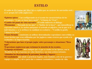 ESTILO
El estilo de El Cantar del Mio Cid se explica por su carácter de narración oral y
es el propio del estilo juglaresco.
•Epítetos épicos: Van configurando en el oyente las características de los
personajes. "el que en buen hora nació", "el bueno de Vivar".
•Cambio del punto de vista narrativo: El estilo indirecto al diálogo.
•Pleonasmos – “llorando de los ojos”- o “hablar de la boca” - que intensifican la
expresión emotiva. Se suelen anteponer el artículo al adjetivo, con lo que se le
individualiza y se le atribuye la cualidad en exclusiva – “Castilla la gentil,
Valencia la clara”.
•Frases fórmula: consistente en utilizar determinadas expresiones convertidas en
frases hechas que eran utilizadas por los juglares como recurso que ayuda a la
recitación o la improvisación.
•Valoraciones que hace el propio juglar sobre personajes o situaciones.”Heos
aquí”.
•Expresiones juglarescas que reclaman la atención de los oyentes.
•Lenguaje arcaizante, más antiguo que el que se usaba en las épocas, con la
finalidad de dar al poema un valor histórico y un tono aristocratizante.
•Abundan las descripciones de personas, batallas y lugares…
•El vocabulario que alude a prácticas legales, usos feudales, arte de la guerra y
ropajes es amplio y sirve para dar a conocer costumbres y modos de vida.

 
