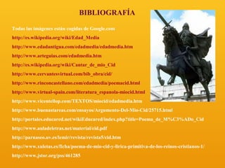 BIBLIOGRAFÍA
Todas las imágenes están cogidas de Google.com
http://es.wikipedia.org/wiki/Edad_Media
http://www.edadantigua.com/edadmedia/edadmedia.htm
http://www.arteguias.com/edadmedia.htm
http://es.wikipedia.org/wiki/Cantar_de_mio_Cid
http://www.cervantesvirtual.com/bib_obra/cid/
http://www.rinconcastellano.com/edadmedia/poemacid.html
http://www.virtual-spain.com/literatura_espanola-miocid.html
http://www.vicentellop.com/TEXTOS/miocid/edadmedia.htm
http://www.buenastareas.com/ensayos/Argumento-Del-Mio-Cid/25715.html
http://portales.educared.net/wikiEducared/index.php?title=Poema_de_M%C3%ADo_Cid
http://www.auladeletras.net/material/cid.pdf
http://parnaseo.uv.es/lemir/revista/revista5/cid.htm
http://www.xuletas.es/ficha/poema-de-mio-cid-y-lirica-primitiva-de-los-reinos-cristianos-1/
http://www.jstor.org/pss/461285

 