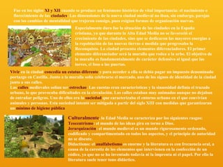 Fue en los siglos XI y XII cuando se produce un fenómeno histórico de vital importancia: el nacimiento o
florecimiento de las ciudades. Las dimensiones de la nueva ciudad medieval no iban, sin embargo, parejas
con los cambios de mentalidad que trajeron consigo, pues exigían formas de organización nuevas.
Especialmente dura fue la situación de las ciudades en la España
cristiana, ya que durante la Alta Edad Media no se favoreció el
crecimiento de las ciudades, sino que se dedicaron las mayores energías a
la repoblación de las nuevas tierras a medida que progresaba la
Reconquista. La ciudad presenta elementos diferenciadores. El primer
elemento diferenciador será la muralla que rodea a la urbe. El objetivo de
la muralla es fundamentalmente de carácter defensivo al igual que las
torres, el foso o las puertas.
Vivir en la ciudad concedía un estatus diferente y para acceder a ella se debía pagar un impuesto denominado
portazgo en Castilla. Junto a la muralla solía celebrarse el mercado, uno de los signos de identidad de la ciudad
junto a sus calles.
Las calles medievales solían ser estrechas. Las cuestas eran características y la sinuosidad definía el trazado
urbano, lo que provocaba dificultades en la circulación. Las calles estaban muy animadas aunque no dejaban
de entrañar peligros. Uno de ellos era la suciedad que caracterizaba el entorno urbano en el que convivían
animales y personas. Esta suciedad intentó ser mitigada a partir del siglo XIII con medidas que garantizaran
un mínimo de higiene pública

Culturalmente, la Edad Media se caracteriza por los siguientes rasgos:
Teocentrismo: el mundo de las ideas gira en torno a Dios.
Jerarquización: el mundo medieval es un mundo rigurosamente ordenado,
codificado y compartimentado en todos los aspectos, y el principio de autoridad
no se discute.
Didactismo: el analfabetismo es enorme y la literatura es con frecuencia oral, a
causa de la carestía de los elementos que intervienen en la confección de un
códice, ya que no se ha inventado todavía ni la imprenta ni el papel. Por ello la
literatura suele tener tono didáctico.

 