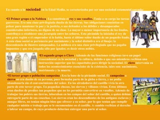 En cuanto a la sociedad en la Edad Media, se caracterizaba por ser una sociedad estamental cerrada:
•El Primer grupo o la Nobleza: La constituía el rey y sus vasallos. Tenía a su cargo las tareas
guerreras. Era una clase privilegiada dueña de las tierras. Sus obligaciones consistían en
pelear para mantener la paz y la justicia, o sea defender a los débiles y desamparados
considerados inferiores, no dignos de su clase. La mayor o menor importancia de los feudos,
contribuyo a establecer una jerarquía entre los señores. Esta pirámide la iniciaba el rey de
una gran región o el emperador si lo había, hasta el último señor dueño de un pequeño feudo.
A esta clase social se pertenecía por nacimiento y la señal distintiva era el linaje; la
descendencia de ilustres antepasados. La nobleza era una clase privilegiada que no pagaba
impuestos y que era juzgada sólo por iguales; es decir otros nobles.
•El segundo grupo o Clero: Además de las funciones religiosas tuvo un papel
trascendental en la sociedad y la cultura, debido a que sus miembros recibían una
instrucción superior que les capacitaba para dirigir la sociedad. El clero intervenía en
todos los acontecimientos esenciales de la existencia, tales son: nacimiento,
matrimonio y la muerte.
•El tercer grupo o población campesina: Era la base de la pirámide social. El campesino o
siervo no era dueño de su persona, pues formaba parte de la gleba o tierra, y no podía
abandonarla sin el convencimiento del señor. En los alrededores del castillo vivía la otra
parte de este tercer grupo. En pequeñas chozas, los siervos y villanos vivían. Estos últimos
eran dueños de predios tan pequeños que no les permitía convertirse en vasallos. Además de
trabajar los pobres sus tierras, laboraban en los campos del señor del castillo, a quien debían
entregarle parte de sus cosechas. Los siervos eran los descendientes de los antiguos esclavos y
aunque libres, no tenían ningún bien que ofrecer a su señor, por lo que tenían que cumplir
cualquier misión o trabajo que se le encomendase en el castillo. A cambio recibían el derecho
a labrar un campo, de cuyo producto deberían entregar una parte al señor.

 