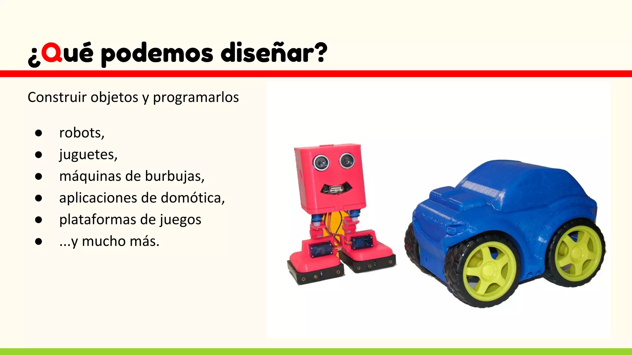 ¿Qué podemos diseñar?
Construir objetos y programarlos
● robots,
● juguetes,
● máquinas de burbujas,
● aplicaciones de domótica,
● plataformas de juegos
● ...y mucho más.
 