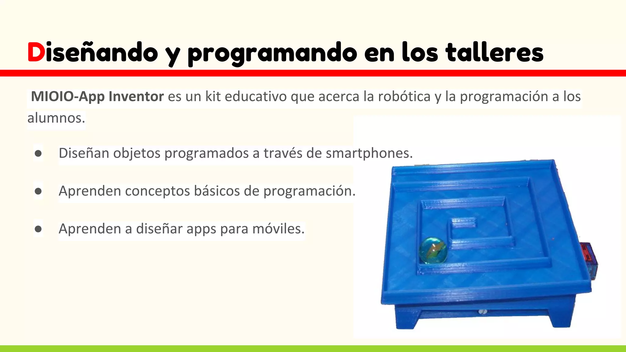 Diseñando y programando en los talleres
MIOIO-App Inventor es un kit educativo que acerca la robótica y la programación a los
alumnos.
● Diseñan objetos programados a través de smartphones.
● Aprenden conceptos básicos de programación.
● Aprenden a diseñar apps para móviles.
 