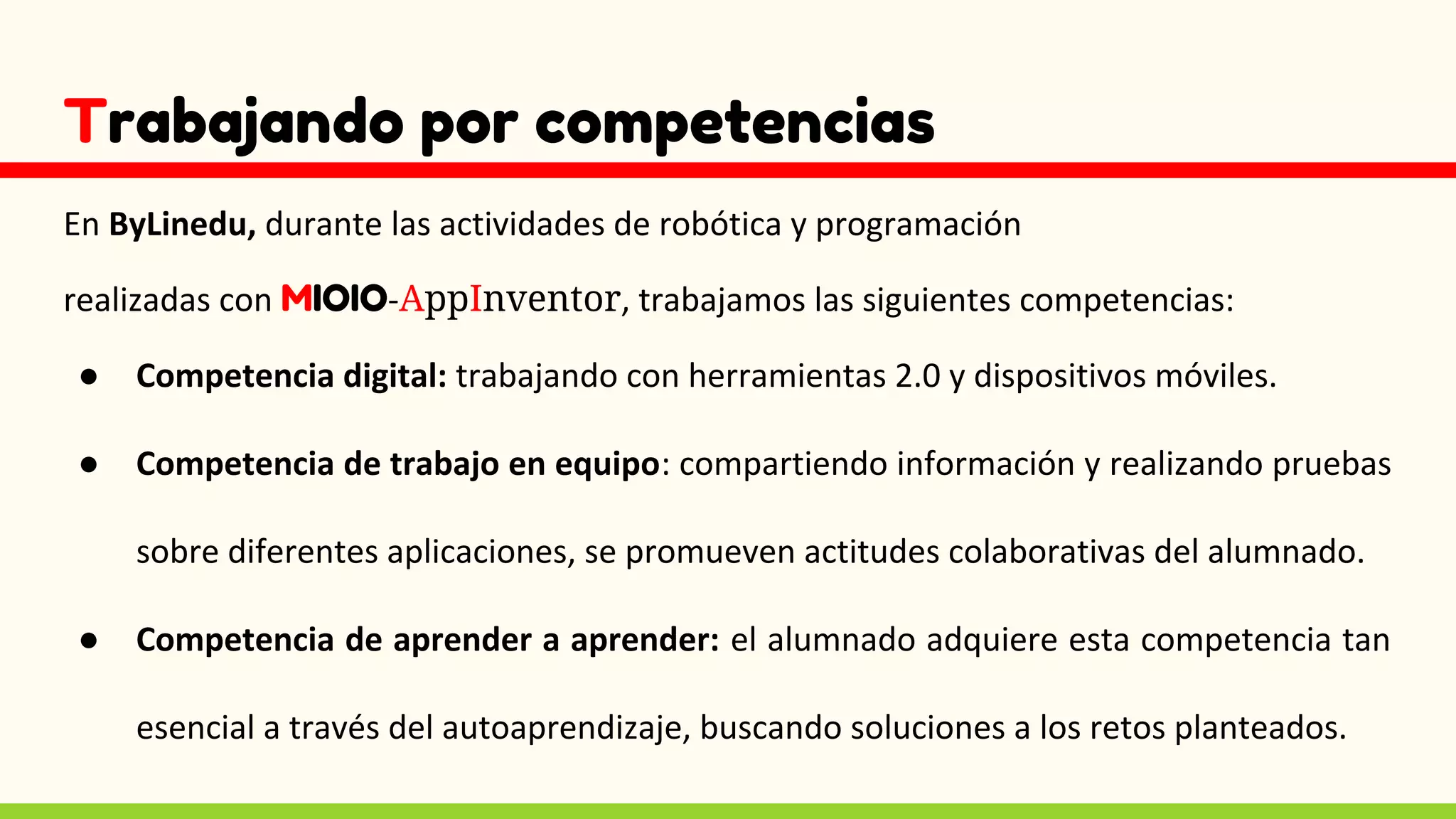 Trabajando por competencias
En ByLinedu, durante las actividades de robótica y programación
realizadas con MIOIO-AppInventor, trabajamos las siguientes competencias:
● Competencia digital: trabajando con herramientas 2.0 y dispositivos móviles.
● Competencia de trabajo en equipo: compartiendo información y realizando pruebas
sobre diferentes aplicaciones, se promueven actitudes colaborativas del alumnado.
● Competencia de aprender a aprender: el alumnado adquiere esta competencia tan
esencial a través del autoaprendizaje, buscando soluciones a los retos planteados.
 