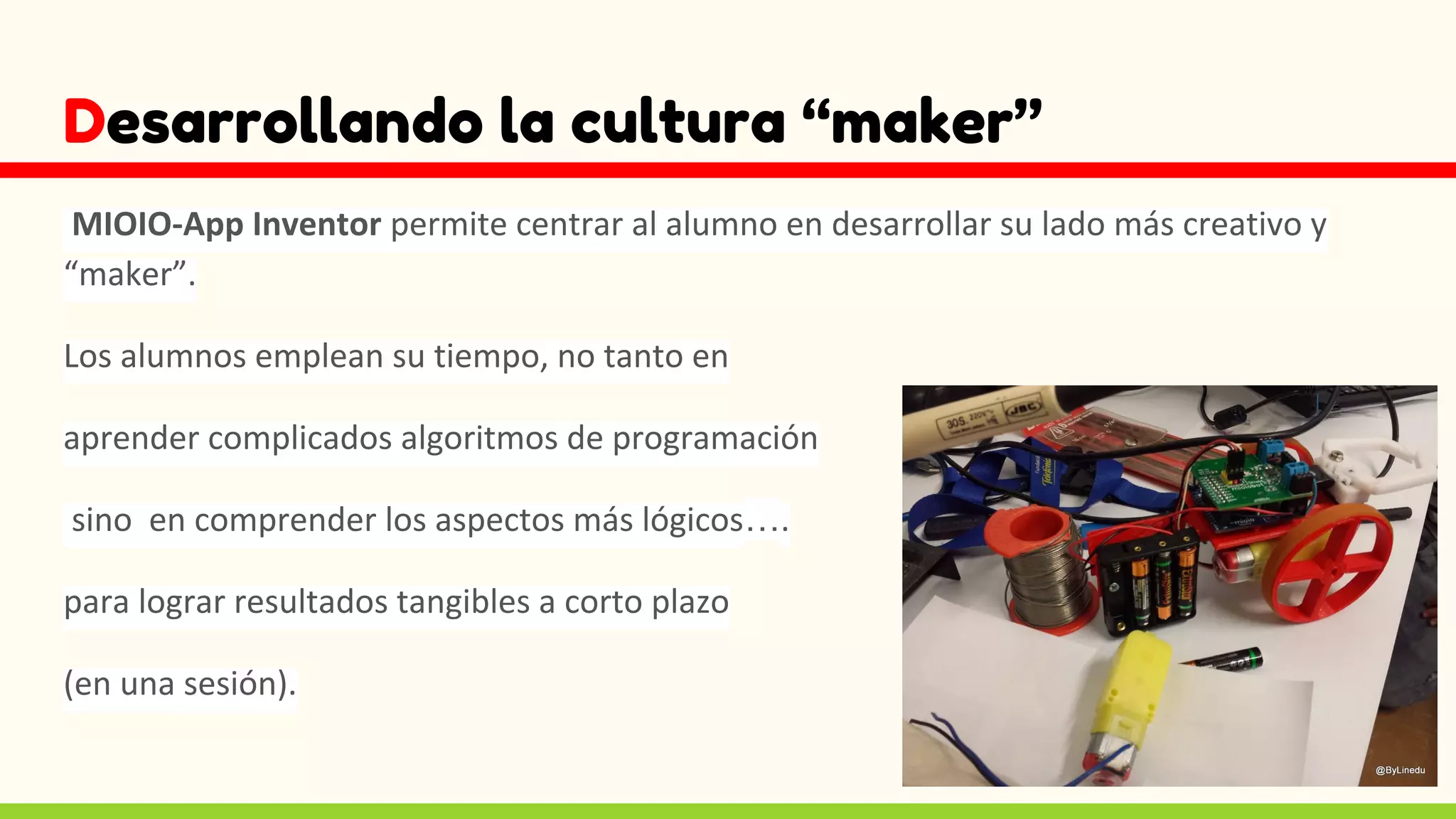 Desarrollando la cultura “maker”
MIOIO-App Inventor permite centrar al alumno en desarrollar su lado más creativo y
“maker”.
Los alumnos emplean su tiempo, no tanto en
aprender complicados algoritmos de programación
sino en comprender los aspectos más lógicos….
para lograr resultados tangibles a corto plazo
(en una sesión).
 