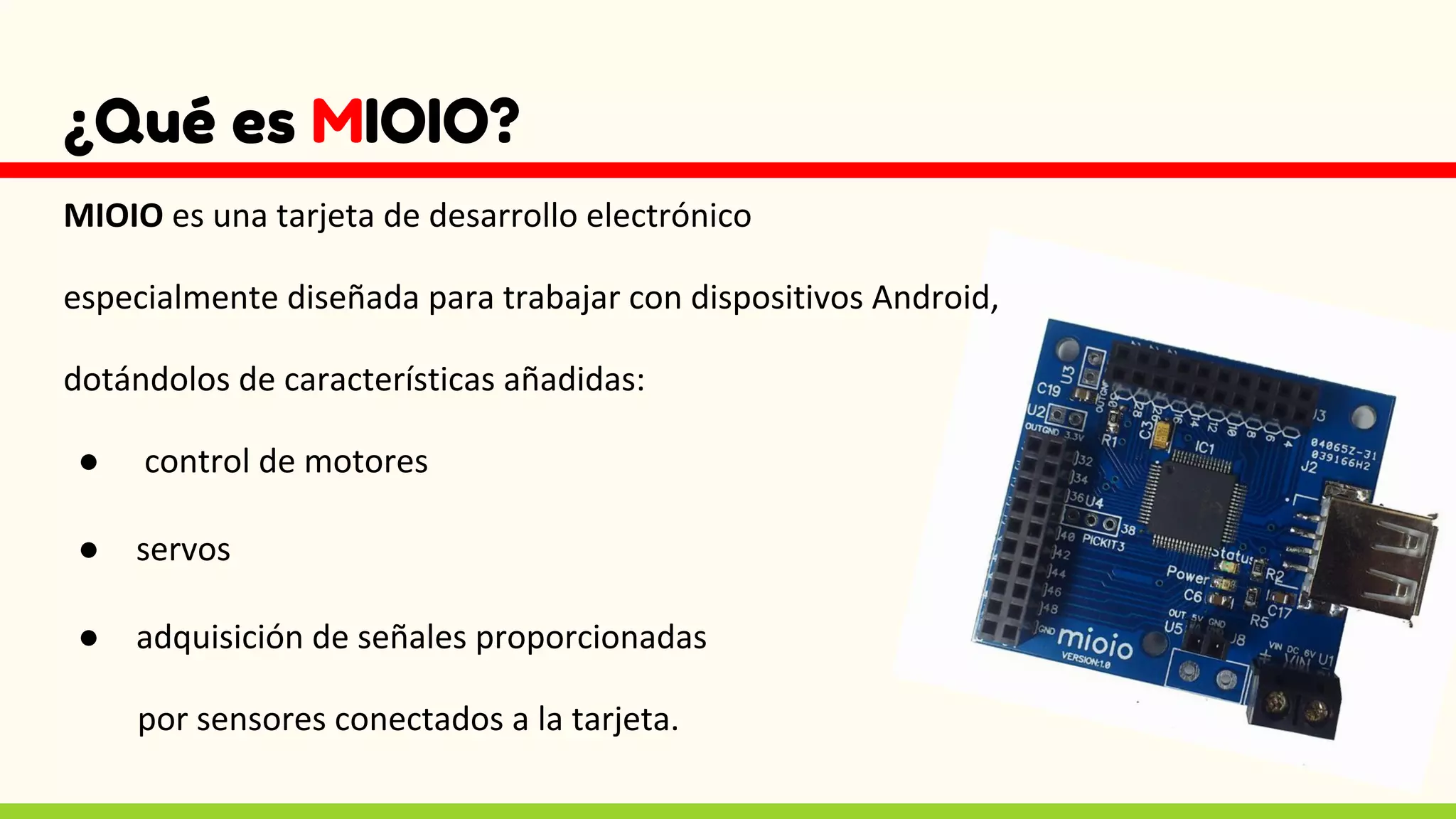 ¿Qué es MIOIO?
MIOIO es una tarjeta de desarrollo electrónico
especialmente diseñada para trabajar con dispositivos Android,
dotándolos de características añadidas:
● control de motores
● servos
● adquisición de señales proporcionadas
por sensores conectados a la tarjeta.
 
