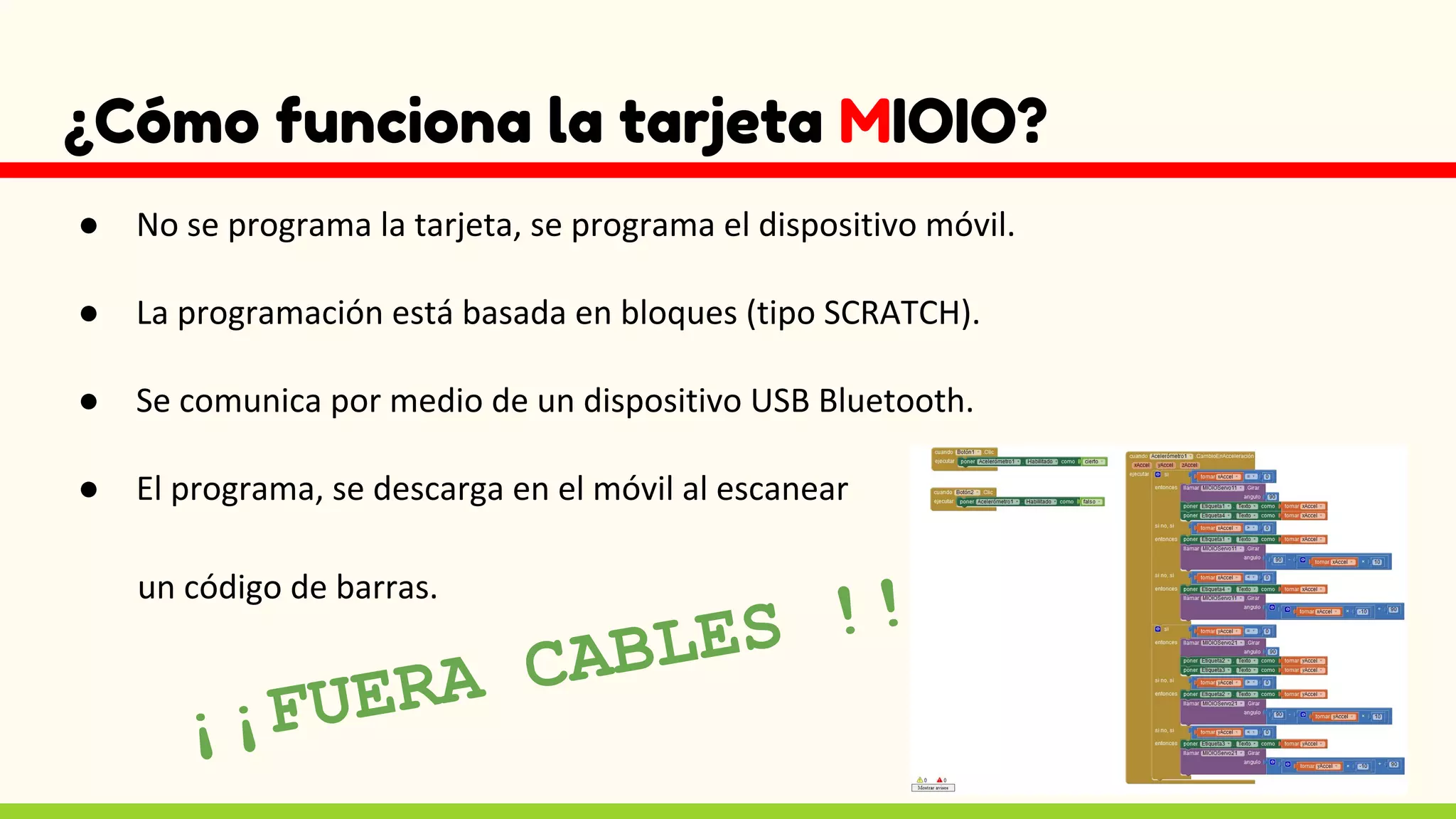¿Cómo funciona la tarjeta MIOIO?
● No se programa la tarjeta, se programa el dispositivo móvil.
● La programación está basada en bloques (tipo SCRATCH).
● Se comunica por medio de un dispositivo USB Bluetooth.
● El programa, se descarga en el móvil al escanear
un código de barras.
¡¡FUERA CABLES !!
 