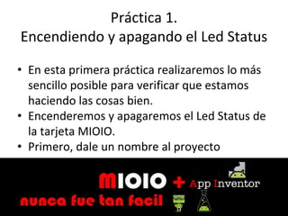 Práctica 1.
Encendiendo y apagando el Led Status
• En esta primera práctica realizaremos lo más
sencillo posible para verificar que estamos
haciendo las cosas bien.
• Encenderemos y apagaremos el Led Status de
la tarjeta MIOIO.
• Primero, dale un nombre al proyecto
 