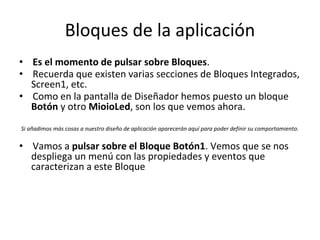 Bloques de la aplicación
• Es el momento de pulsar sobre Bloques.
• Recuerda que existen varias secciones de Bloques Integrados,
Screen1, etc.
• Como en la pantalla de Diseñador hemos puesto un bloque
Botón y otro MioioLed, son los que vemos ahora.
Si añadimos más cosas a nuestro diseño de aplicación aparecerán aquí para poder definir su comportamiento.
• Vamos a pulsar sobre el Bloque Botón1. Vemos que se nos
despliega un menú con las propiedades y eventos que
caracterizan a este Bloque
 