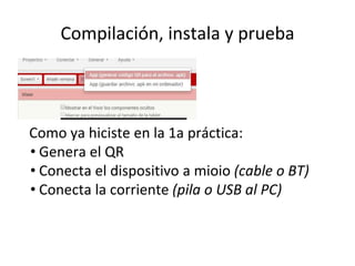 Compilación, instala y prueba
Como ya hiciste en la 1a práctica:
• Genera el QR
• Conecta el dispositivo a mioio (cable o BT)
• Conecta la corriente (pila o USB al PC)
 