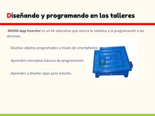 Diseñando y programando en los talleres
MIOIO-App Inventor es un kit educativo que acerca la robótica y la programación a los
alumnos.
Diseñan objetos programados a través de smartphones.
Aprenden conceptos básicos de programación.
Aprenden a diseñar apps para móviles.
 