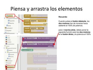 Piensa y arrastra los elementos
Recuerda:
Cuando pulses el botón Adelante, los
dos motores han de moverse hacia
adelante al 100% de potencia.
para ir marcha atrás, debes poner la
siguiente función para los dos motores
en el botón Atrás y la potencia al 100%
 