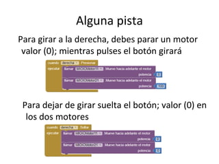 Alguna pista
Para girar a la derecha, debes parar un motor
valor (0); mientras pulses el botón girará
Para dejar de girar suelta el botón; valor (0) en
los dos motores
 