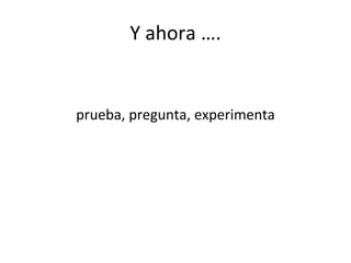 Y ahora ….
prueba, pregunta, experimenta
 