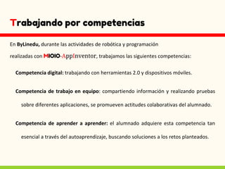 Trabajando por competencias
En ByLinedu, durante las actividades de robótica y programación
realizadas con MIOIO-AppInventor, trabajamos las siguientes competencias:
Competencia digital: trabajando con herramientas 2.0 y dispositivos móviles.
Competencia de trabajo en equipo: compartiendo información y realizando pruebas
sobre diferentes aplicaciones, se promueven actitudes colaborativas del alumnado.
Competencia de aprender a aprender: el alumnado adquiere esta competencia tan
esencial a través del autoaprendizaje, buscando soluciones a los retos planteados.
 