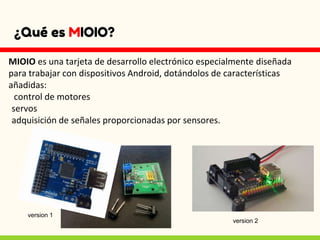 ¿Qué es MIOIO?
MIOIO es una tarjeta de desarrollo electrónico especialmente diseñada
para trabajar con dispositivos Android, dotándolos de características
añadidas:
control de motores
servos
adquisición de señales proporcionadas por sensores.
version 1
version 2
 