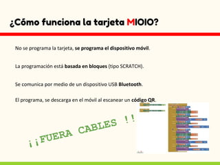 ¿Cómo funciona la tarjeta MIOIO?
No se programa la tarjeta, se programa el dispositivo móvil.
La programación está basada en bloques (tipo SCRATCH).
Se comunica por medio de un dispositivo USB Bluetooth.
El programa, se descarga en el móvil al escanear un código QR.
 