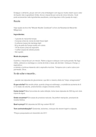 Enxágue o alimento, já que vem em uma embalagem com água e muitos dizem que o odor
do líquido não é agradável. Então, ferva o macarrão por cerca de cinco minutos. Você
pode acrescentar nele ingredientes saudáveis, como legumes e tofu (queijo de soja).
Receita
Veja opção do livro the "Miracle Noodle Cookbook" (o livro de Receitas do Macarrão
Milagroso):
Ingredientes:
· 1 pacote do macarrão konjac
· 2 xícaras (chá) de creme de leite fresco light
· 4 colheres (sopa) de manteiga light
· 60 g de peito de frango cozido em cubos
· 1/4 de xícara (chá) de espinafre
· 1 colher (sopa) de cebola picada
· Sal a gosto
Modo de preparo:
Cozinhe o macarrão por um minuto. Retire a água e coloque-o em outra panela. No fogo
médio, adicione a manteiga e o creme de leite e mexa até derreter. Coloque o frango, o
espinafre e
a cebola e continue mexendo até o espinafre murchar. Tempere com o sal e cubra com
parmesão. Sirva.
Se não achar omacarrão...
...aposte nas cápsulas de glucomanan, que têm o mesmo efeito do "miojo emagrecedor"
O que ela faz? Na versão pílula, quando chega ao estômago, a substância aumenta de 8
a 12 vezes de volume, preenchendo o órgão e tirando a fome.
Como tomar? Meia hora antes de cada refeição, tome duas cápsulas de 500 mg com dois
copos de água.
Onde encontrar? Em casas de produtos naturais. Se preferir manipular, precisará de
receita médica.
Qual o preço? 60 cápsulas de 500 mg custam R$ 30*.
Tem contraindicação? Gestantes, lactantes, crianças não devem ingerir a cápsula.
*Preços pesquisados em dezembro de 2011
 