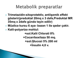  Trimetazidin-sitoprotektiv, antiişemik effekt
göstərir(preduktal 20mq x 3 dəfə,Preduktal MR
35mq x 2dəfə gündə təyin edilir)
 Müalicə kursu 6 aya- bəzən 1 ilə qədər çəkir.
 Kalii-polyarizə məhlul:
+sol.Kalii Chlorati 8%
+Cocarrboxilaza 50 mq.
+sol.Qlucozi 5% 200 ml
+İnsulin 4,0 v.
 