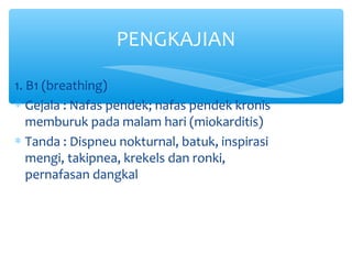 1. B1 (breathing)
∗ Gejala : Nafas pendek; nafas pendek kronis
memburuk pada malam hari (miokarditis)
∗ Tanda : Dispneu nokturnal, batuk, inspirasi
mengi, takipnea, krekels dan ronki,
pernafasan dangkal
PENGKAJIAN
 