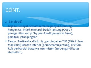 2. B2 (blood)
∗ Gejala : Riwayat demam rematik, penyakit jantung
kongenital, Infark miokard, bedah jantung (CABG /
penggantian katup / by pass kardiopulmonal lama),
palpitasi, jatuh pingsan
∗ Tanda : Takikardia, disritmia , perpindahan TIM (Titik influks
Maksimal) kiri dan inferior (pembesaran jantung) Friction
Rub perikardial biasanya intermitten (terdengar di batas
sternal kiri)
CONT.
 