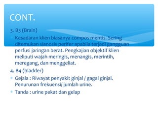3. B3 (Brain)
∗ Kesadaran klien biasanya compos mentis. Sering
ditemukan sianosis perifer apabila terjadi gangguan
perfusi jaringan berat. Pengkajian objektif klien
meliputi wajah meringis, menangis, merintih,
meregang, dan menggeliat.
4. B4 (bladder)
∗ Gejala : Riwayat penyakit ginjal / gagal ginjal.
Penurunan frekuensi/ jumlah urine.
∗ Tanda : urine pekat dan gelap
CONT.
 