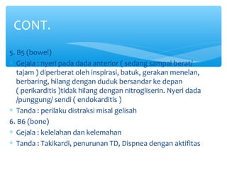 5. B5 (bowel)
∗ Gejala : nyeri pada dada anterior ( sedang sampai berat/
tajam ) diperberat oleh inspirasi, batuk, gerakan menelan,
berbaring, hilang dengan duduk bersandar ke depan
( perikarditis )tidak hilang dengan nitrogliserin. Nyeri dada
/punggung/ sendi ( endokarditis )
∗ Tanda : perilaku distraksi misal gelisah
6. B6 (bone)
∗ Gejala : kelelahan dan kelemahan
∗ Tanda : Takikardi, penurunan TD, Dispnea dengan aktifitas
CONT.
 