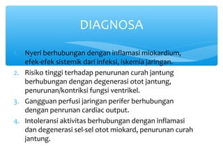 1. Nyeri berhubungan dengan inflamasi miokardium,
efek-efek sistemik dari infeksi, iskemia jaringan.
2. Risiko tinggi terhadap penurunan curah jantung
berhubungan dengan degenerasi otot jantung,
penurunan/kontriksi fungsi ventrikel.
3. Gangguan perfusi jaringan perifer berhubungan
dengan penrunan cardiac output.
4. Intoleransi aktivitas berhubungan dengan inflamasi
dan degenerasi sel-sel otot miokard, penurunan curah
jantung.
DIAGNOSA
 