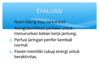 1. Nyeri hilang atau terkontrol
2. Mengidentifikasi perilaku untuk
menurunkan beban kerja jantung.
3. Perfusi jaringan perifer kembali
normal
4. Pasien memiliki cukup energi untuk
beraktivitas.
EVALUASI
 