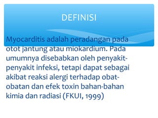 Myocarditis adalah peradangan pada
otot jantung atau miokardium. Pada
umumnya disebabkan oleh penyakit-
penyakit infeksi, tetapi dapat sebagai
akibat reaksi alergi terhadap obat-
obatan dan efek toxin bahan-bahan
kimia dan radiasi (FKUI, 1999)
DEFINISI
 