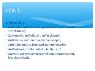 2. Reaksi alergi
∗ Antibiotic: amfoterisin B, penicillin, kloramfenikol,
streptomisin,
∗ Sulfonamid: sulfadiostin, sulfasoksazol
∗ Anti konvulsan: fenitoin, karbamazepin,
∗ Anti tuberculosis: isoniazid, paraminosasilat
∗ Anti inflamasi: indometazin, fenibutazol
∗ Diuretic: asetazoiamid, klortalidon, spirolonakton,
hidroklorotiazid.
CONT.
 