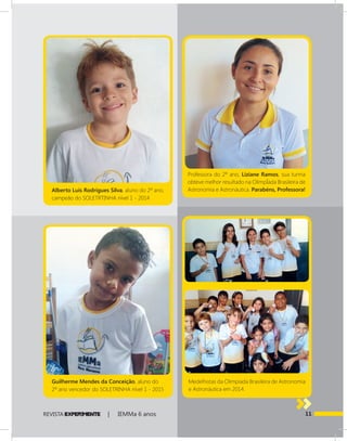 11REVISTA EXPER!MENTE | IEMMa 6 anos
Professora do 2º ano, Liziane Ramos, sua turma
obteve melhor resultado na OlímpÍada Brasileira de
Astronomia e Astronáutica. Parabéns, Professora!
Medelhistas da Olimpíada Brasileira de Astronomia
e Astronáutica em 2014.
Alberto Luís Rodrigues Silva, aluno do 2º ano,
campeão do SOLETRTINHA nível 1 - 2014
Guilherme Mendes da Conceição, aluno do
2º ano vencedor do SOLETRINHA nível 1 - 2015
 