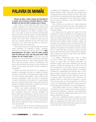 13REVISTA EXPER!MENTE | IEMMa 6 anos
o trabalho já foi desgastante o suficiente ou mesmo a
falta de interesse, afinal, muitos pais não acreditam que
a educação possa mudar a vida de um filho. Vejo muito
isso, fico triste com este pensamento tão medieval, na falta
de crença na capacidade do outro. Não posso imaginar
que por não ter tido êxito, o meu filho também estará
fadado ao fracasso.
Pelo contrário, sei de onde vim e sabia exatamente
o que poderia fazer pelos meus filhos. Não poderia dar
carro, roupas de grife, nada, apenas o que dei foram os
melhores colégios.
Com alguns anos de casada me mudei com minha
família para o interior do estado e, lá a educação não era
muito boa. Mas desde cedo eu via a vontade dos meus
filhos em estudar, principalmente no mais velho, que os
professores costumavam chamar de gênio e quem me
enchia de tanto orgulho. Este foi o primeiro a querer sair
do interior para estudar em São Luís. Ainda com 14 anos,
sozinho, veio para cá morar na casa de parentes. No ano
seguinte, não agüentei ter de deixá-lo sozinho e viemos
eu e os outros três para cá. Deixei o marido morando
sozinho, pois não tinha como ser transferido do emprego.
Assim, abrimos mão de uma vida muito mais estável e
pacata para virmos para cá.
Os colégios infinitamente mais caros, o salário
um pouco menor, mas conseguimos nos adaptar e
colocar os quatro filhos em escolas particulares. Um
ambiente propício para quem realmente quer que seja
extraído o máximo do potencial de um filho e, foi isso
que conseguimos. O mais velho, logo que terminara o
segundo grau no Colégio Marista passou no vestibular
de Medicina, corroborando que tínhamos feito o certo.
Alguns amigos criticavam nossos esforços, visto que nos
privávamos de qualquer luxo para podermos arcar com
os estudos deles, mas faríamos tudo novamente. Em
seguida, vieram os outros três que seguiram o mesmo
ritmo do mais velho, as meninas passaram em Direito e
o outro em Odontologia. Este último ainda passou em
primeiro lugar geral da UFMA, no curso de Engenharia.
Cada dinheiro gasto em livros e colégios não foi um
investimento, mas um incentivo para que eles pudessem
conquistar seus objetivos. E, seguirem o meu exemplo de
colocar seus filhos em colégios particulares, assim como
segui o exemplo de meu pai.
Hoje, sinto a satisfação do dever cumprido ao vê-los
cada um alcançando suas metas e, mais feliz ainda, por
agora ser coadjuvante da história deles, mas sem nunca
deixar de fazer parte desta história que comecei a escrever
e cabe a eles dar o melhor final possível.
Florize da Silva e Silva natural de Parnaíba-Pi,
é casada com Francisco Leocádio Oliveira e Silva.
Residem em São Luís-Ma e sempre vêm a Tutoia.
Hoje, vendo a correria diária das mães que tentam
conciliar o trabalho com a rotina dos filhos, percebo que
a minha profissão que era rotulada como “apenas do lar”,
nada tem de pequeno ou de inferior a qualquer outra.
Sim, o que antes eu dizia até de forma envergonhada
hoje é meu maior motivo de orgulho. Ter dado dedicação
exclusivamente para minha família, para junto do meu
marido criar nossos filhos e reafirmar nossos laços de
amor foi o grande motivador de tudo. Para quem acha
isso pouco, com certeza não tem filhos ou não tem o
compromisso que tive e ainda tenho.
Como dona de casa tive a oportunidade de ter tantas
outras profissões, fui professora, médica, psicóloga,
enfermeira, na verdade uma mãe são tantas coisas. Mas,
principalmente, fui tudo e não fui nada, porque
tudo era feito por mim, mas não para mim. Tudo
sempre foi em função deles e para eles, para que
pudessem ter uma vida próspera e não terem que passar
pelos infortúnios que eu e meu marido passamos para
vê-los hoje como estão. Criamos 4 profissionais, mas
acima disso formamos dois homens e duas mulheres de
valores, com princípios, que temem a Deus e respeitam o
seu próximo.
Embora não tenha tido êxito em me graduar em
qualquer universidade, isso não me impediu de almejar
isso para os meus filhos. A formação escolar deles sempre
foi minha grande preocupação. Todos sabemos que
somente a educação é capaz de formar e transformar
o destino. Infelizmente, nem todos tem a oportunidade
que tive, pois pude colocar todos meus quatro filhos para
estudar em colégios particulares e, acredito que sem essa
formação foi decisiva para a vida deles.
Mesmo sem querer generalizar, são poucos os
alunos que terminam o ensino médio na rede pública
que conseguem entrar em uma boa faculdade. Os
baixos salários dos professores, a falta de recursos para
os mesmos aliado com o desinteresse dos alunos torna
quase impossível a formação de um aluno potencialmente
apto a passar numa faculdade. Há um certo pacto tácito
entre alunos e professores, onde um finge que ensina e o
outro, que aprende.
E, parece que não há nenhuma cobrança por parte
dos pais, seja por falta de tempo, seja pelo cansaço pois
PALAVRA DE MAMÃE
 